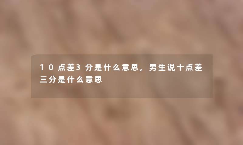 10点差3分是什么意思,男生说十点差三分是什么意思 10点差3分是什么意思,男生说十点差三分是什么意思