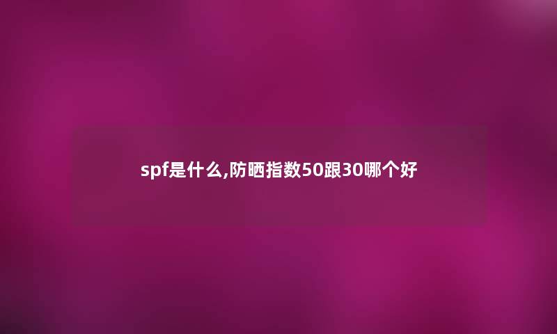 spf是什么,防晒指数50跟30哪个好