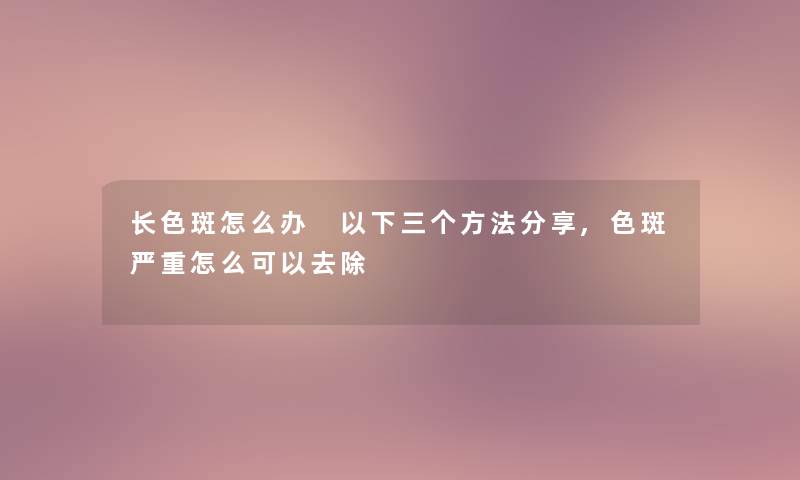长色斑怎么办 以下三个方法分享,色斑严重怎么可以去除