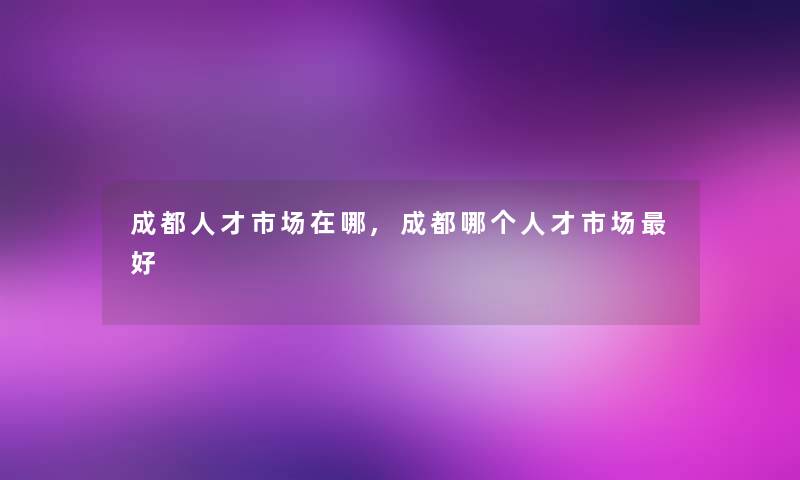 成都人才市场在哪,成都哪个人才市场好