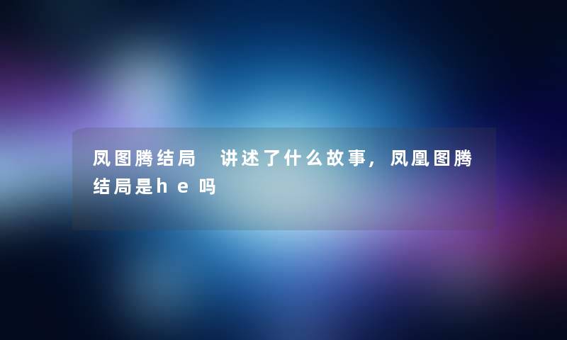 凤图腾结局 讲述了什么故事,凤凰图腾结局是he吗 凤图腾结局 讲述了什么故事,凤凰图腾结局是he吗