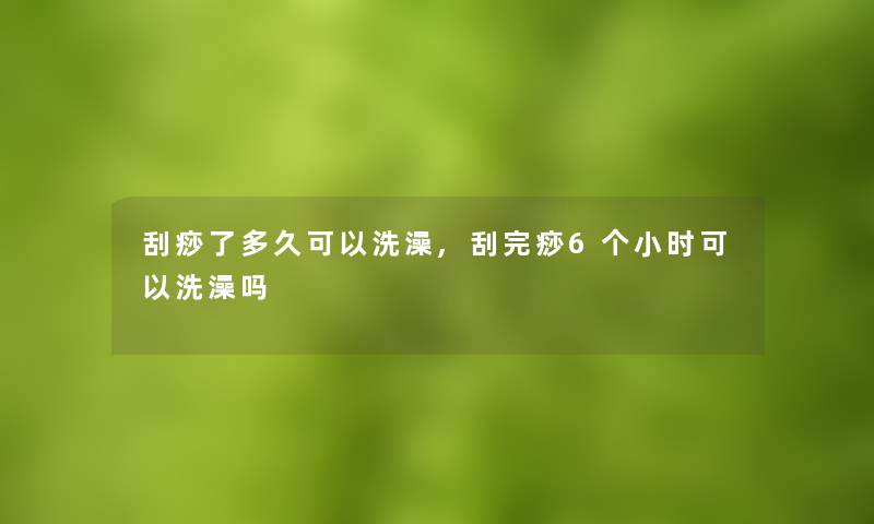 刮痧了多久可以洗澡,刮完痧6个小时可以洗澡吗