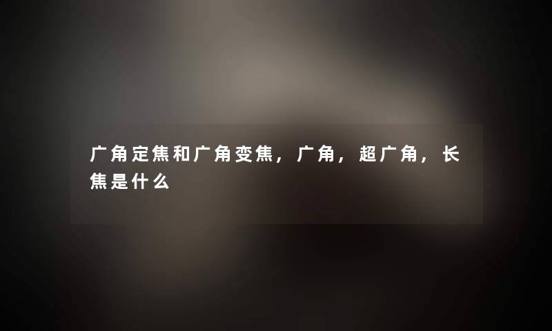 广角定焦和广角变焦,广角,超广角,长焦是什么 广角定焦和广角变焦,广角,超广角,长焦是什么