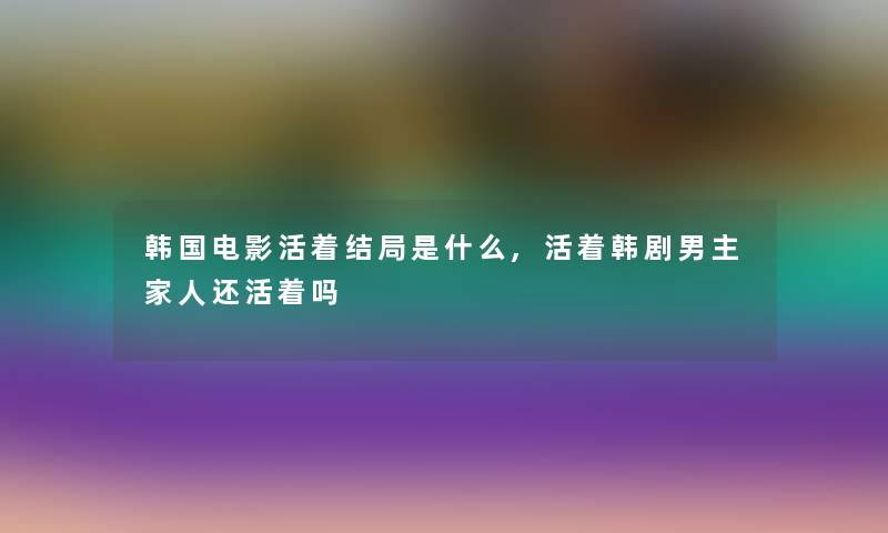 韩国电影活着结局是什么,活着韩剧男主家人还活着吗