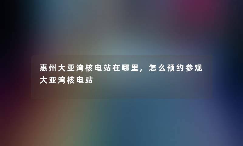 惠州大亚湾核电站在哪里,怎么预约参观大亚湾核电站