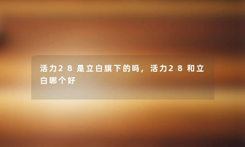 活力28是立白旗下的吗,活力28和立白哪个好 活力28是立白旗下的吗,活力28和立白哪个好