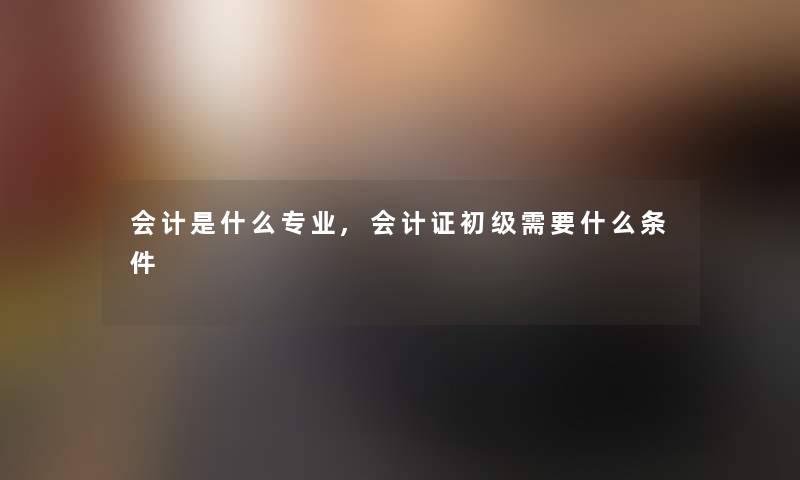 会计是什么专业,会计证初级需要什么条件