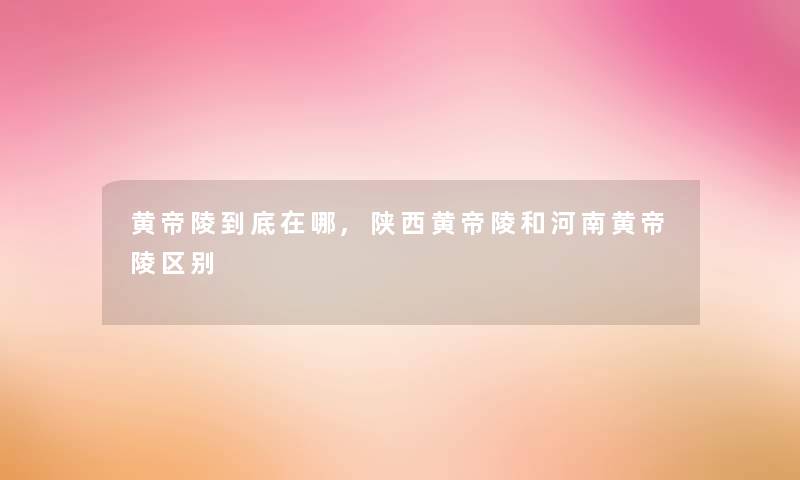 黄帝陵到底在哪,陕西黄帝陵和河南黄帝陵区别
