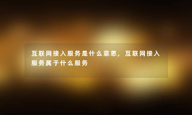 互联网接入服务是什么意思,互联网接入服务属于什么服务 互联网接入服务是什么意思,互联网接入服务属于什么服务