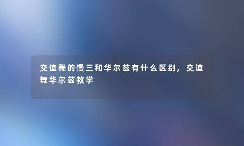 交谊舞的慢三和华尔兹有什么区别,交谊舞华尔兹教学 交谊舞的慢三和华尔兹有什么区别,交谊舞华尔兹教学