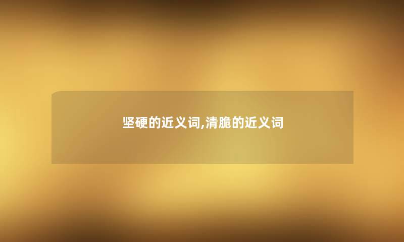 坚硬的近义词,清脆的近义词 坚硬的近义词,清脆的近义词