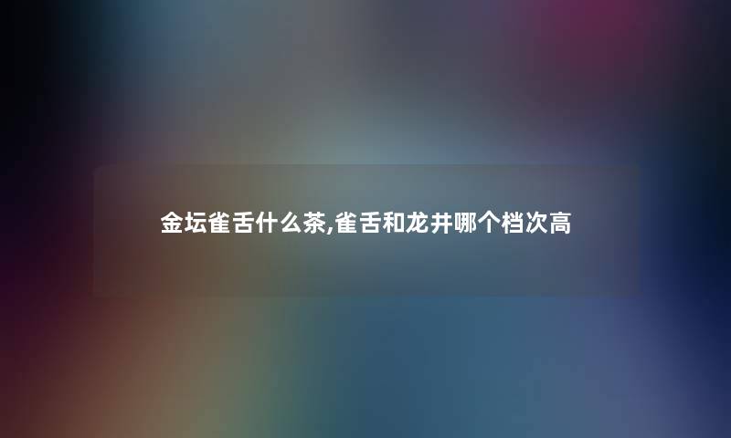 金坛雀舌什么茶,雀舌和龙井哪个档次高 金坛雀舌什么茶,雀舌和龙井哪个档次高