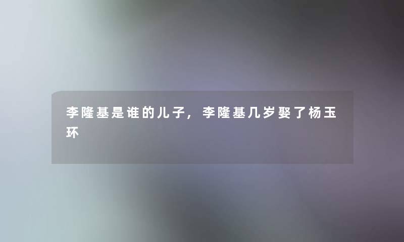李隆基是谁的儿子,李隆基几岁娶了杨玉环 李隆基是谁的儿子,李隆基几岁娶了杨玉环