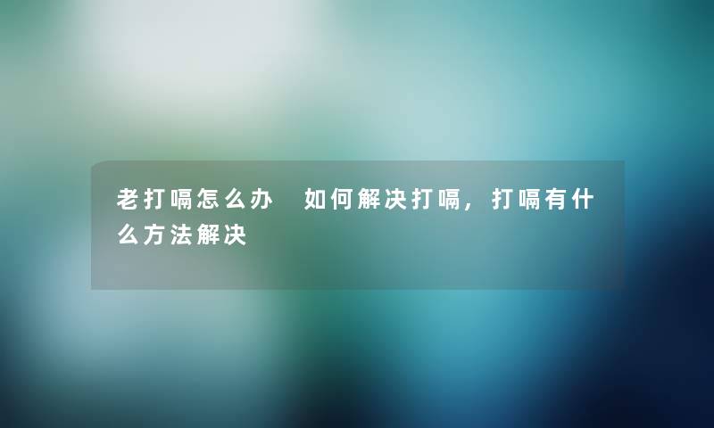 老打嗝怎么办 如何解决打嗝,打嗝有什么方法解决
