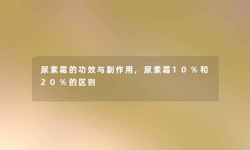 尿素霜的功效与副作用,尿素霜10%和20%的区别