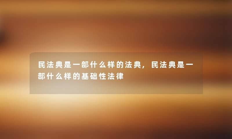 民法典是一部什么样的法典,民法典是一部什么样的基础性法律 民法典是一部什么样的法典,民法典是一部什么样的基础性法律