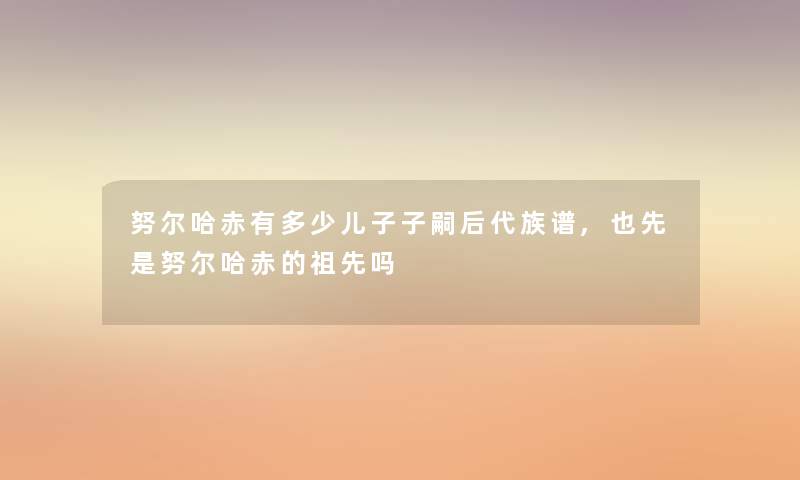 努尔哈赤有多少儿子子嗣后代族谱,也先是努尔哈赤的祖先吗 努尔哈赤有多少儿子子嗣后代族谱,也先是努尔哈赤的祖先吗
