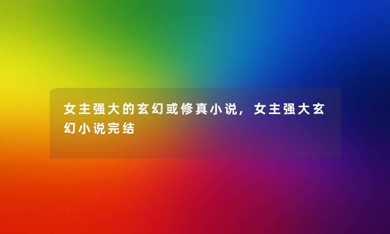 女主强大的玄幻或修真小说,女主强大玄幻小说完结 女主强大的玄幻或修真小说,女主强大玄幻小说完结