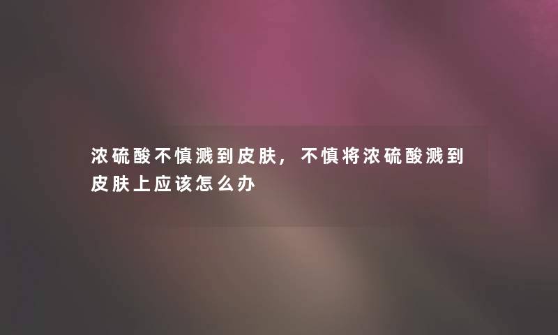 浓硫酸不慎溅到皮肤,不慎将浓硫酸溅到皮肤上应该怎么办 浓硫酸不慎溅到皮肤,不慎将浓硫酸溅到皮肤上应该怎么办