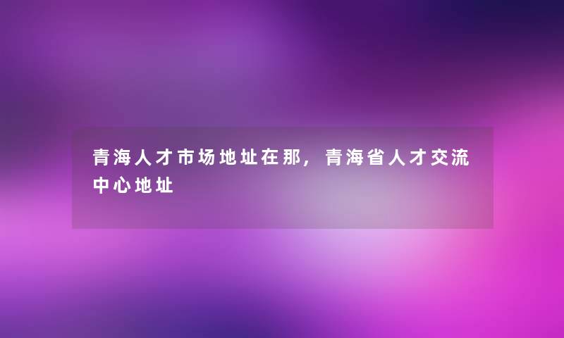 青海人才市场地址在那,青海省人才交流中心地址