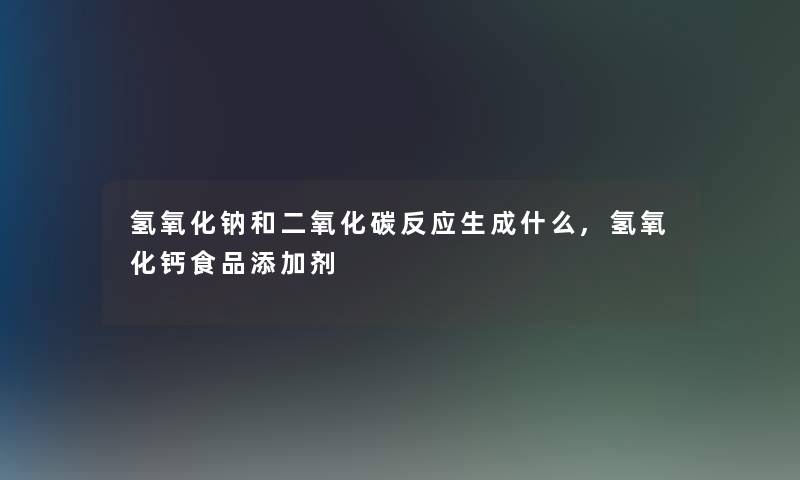 氢氧化钠和二氧化碳反应生成什么,氢氧化钙食品添加剂 氢氧化钠和二氧化碳反应生成什么,氢氧化钙食品添加剂