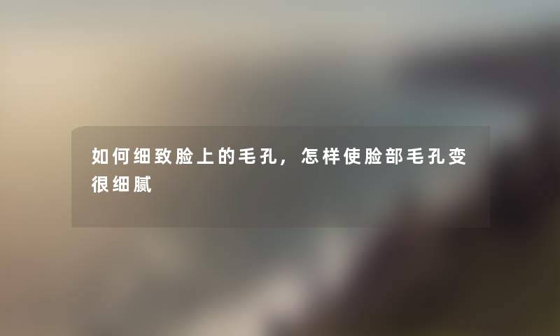 如何细致脸上的毛孔,怎样使脸部毛孔变很细腻