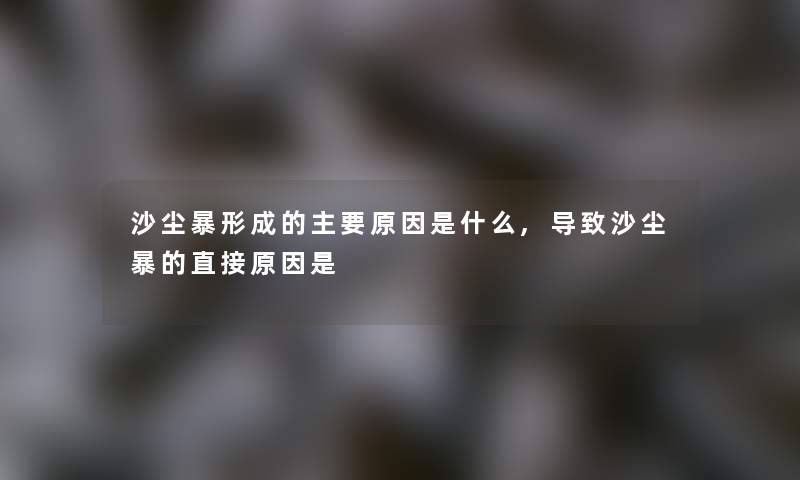 沙尘暴形成的主要原因是什么,导致沙尘暴的直接原因是 沙尘暴形成的主要原因是什么,导致沙尘暴的直接原因是