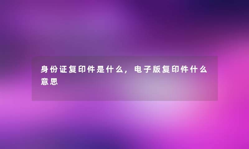 身份证复印件是什么,电子版复印件什么意思