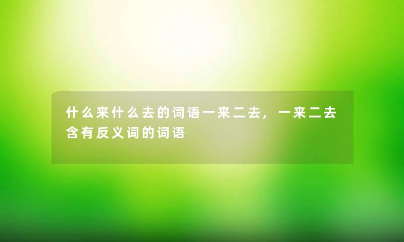 什么来什么去的词语一来二去,一来二去含有反义词的词语