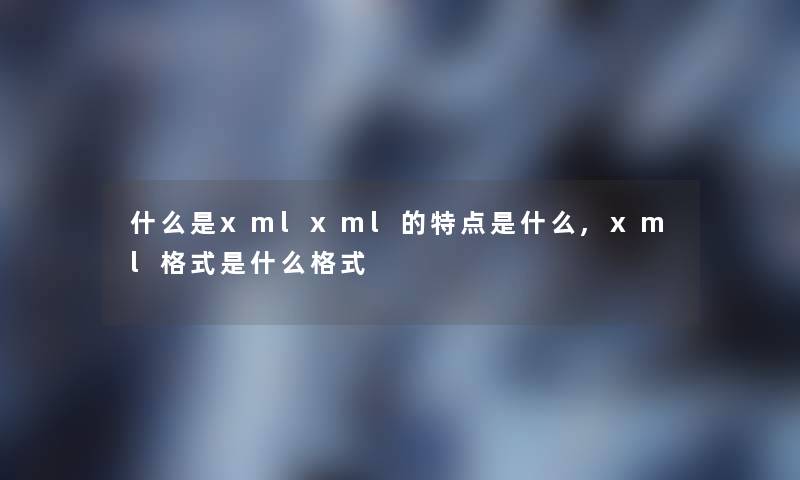 什么是xmlxml的特点是什么,xml格式是什么格式