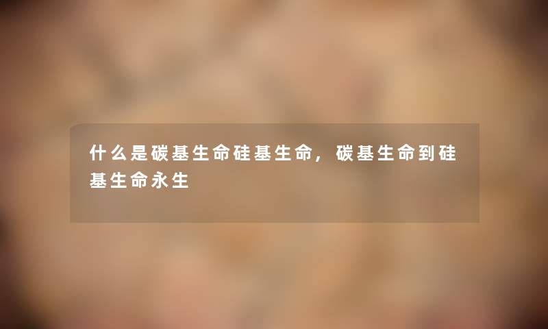 什么是碳基生命硅基生命,碳基生命到硅基生命永生