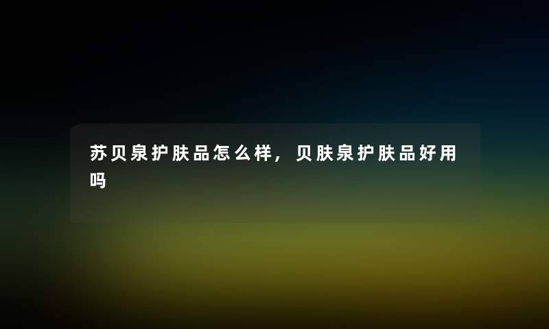 苏贝泉护肤品怎么样,贝肤泉护肤品好用吗 苏贝泉护肤品怎么样,贝肤泉护肤品好用吗