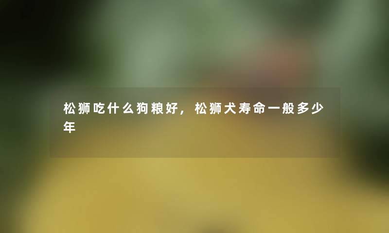 松狮吃什么狗粮好,松狮犬寿命一般多少年 松狮吃什么狗粮好,松狮犬寿命一般多少年