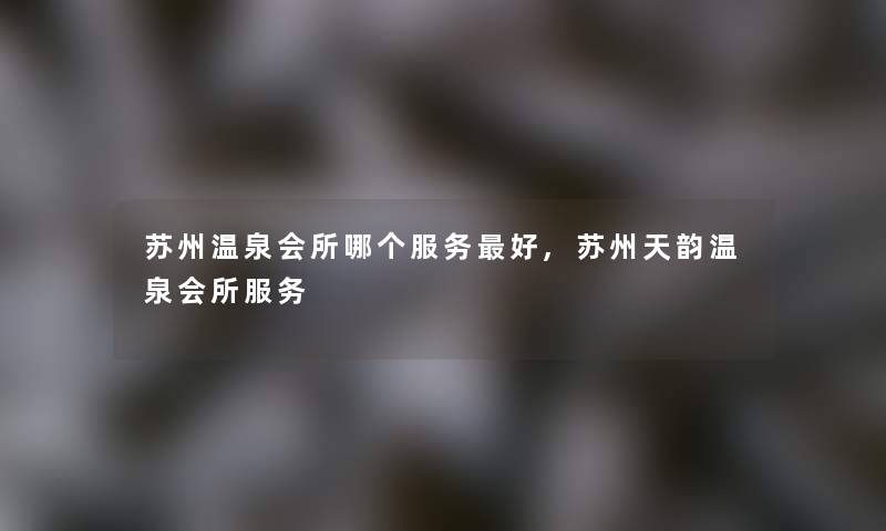 苏州温泉会所哪个服务好,苏州天韵温泉会所服务