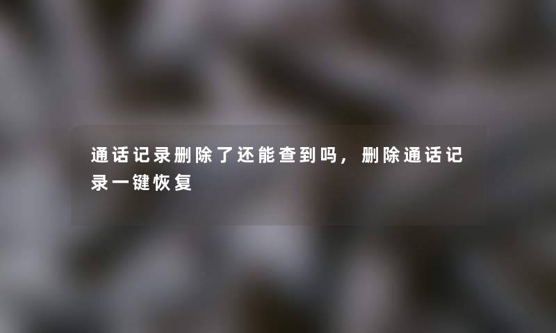 通话记录删除了还能查到吗,删除通话记录一键恢复