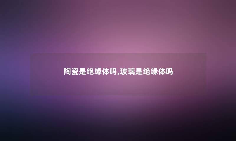 陶瓷是绝缘体吗,玻璃是绝缘体吗 陶瓷是绝缘体吗,玻璃是绝缘体吗