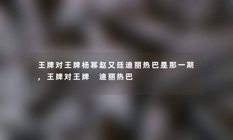 王牌对王牌杨幂赵又廷迪丽热巴是那一期,王牌对王牌 迪丽热巴