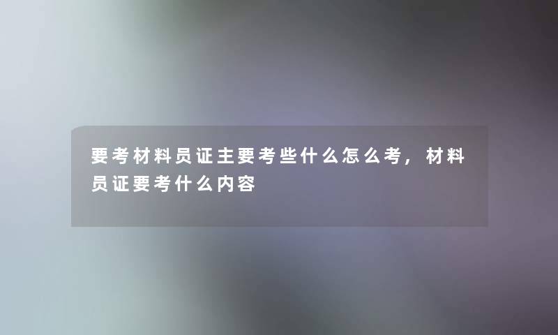 要考材料员证主要考些什么怎么考,材料员证要考什么内容