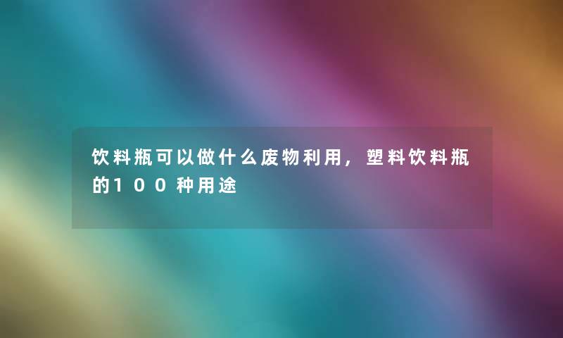 饮料瓶可以做什么废物利用,塑料饮料瓶的100种用途