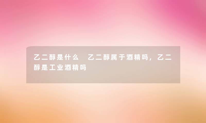 乙二醇是什么 乙二醇属于酒精吗,乙二醇是工业酒精吗