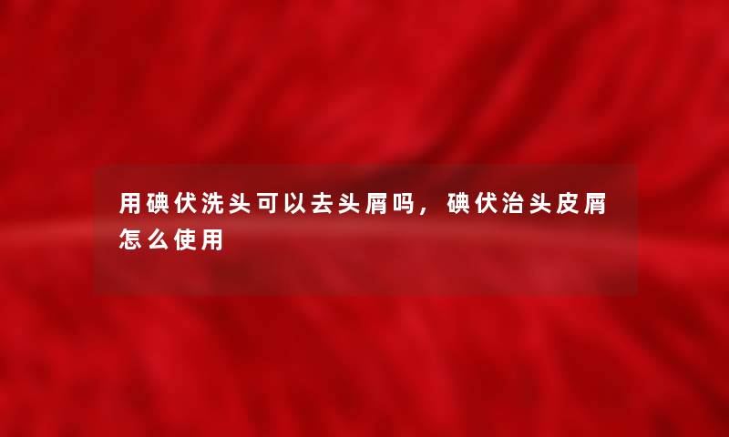 用碘伏洗头可以去头屑吗,碘伏治头皮屑怎么使用 用碘伏洗头可以去头屑吗,碘伏治头皮屑怎么使用
