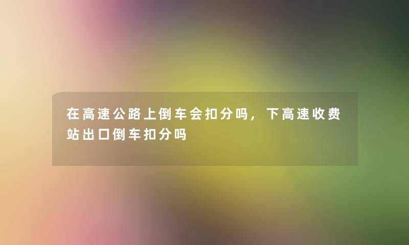 在高速公路上倒车会扣分吗,下高速收费站出口倒车扣分吗