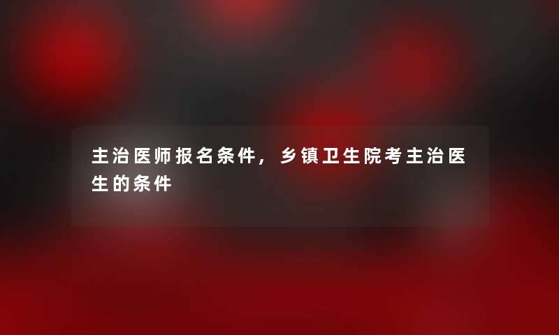 主治医师报名条件,乡镇卫生院考主治医生的条件 主治医师报名条件,乡镇卫生院考主治医生的条件