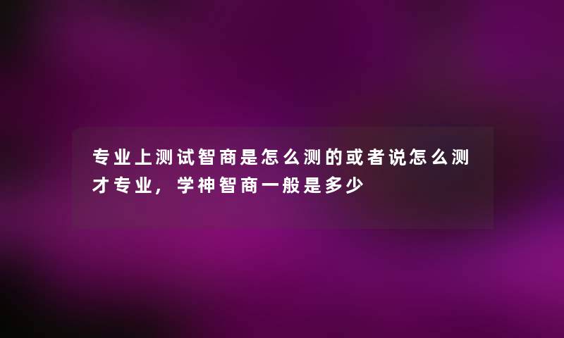 专业上测试智商是怎么测的或者说怎么测才专业,学神智商一般是多少