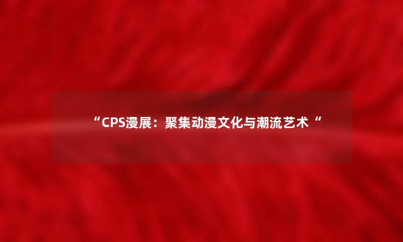 “CPS漫展:聚集动漫文化与潮流艺术“ “CPS漫展:聚集动漫文化与潮流艺术“