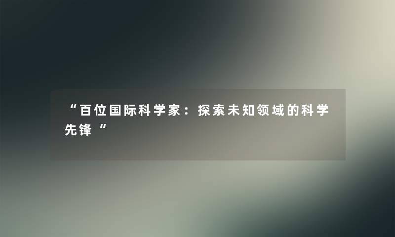 “百位国际科学家:探索未知领域的科学先锋“ “百位国际科学家:探索未知领域的科学先锋“
