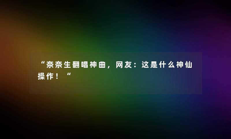 奈奈生翻唱神曲，网友：这是什么神仙操作！