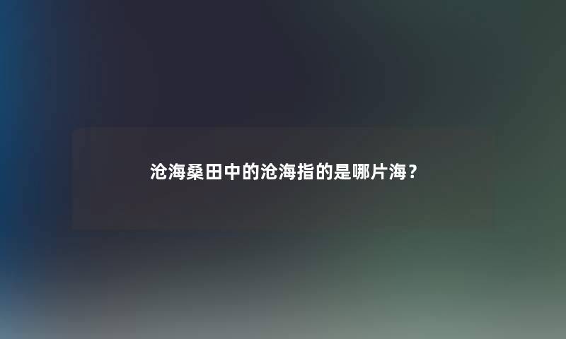沧海桑田中的沧海指的是哪片海? 沧海桑田中的沧海指的是哪片海?