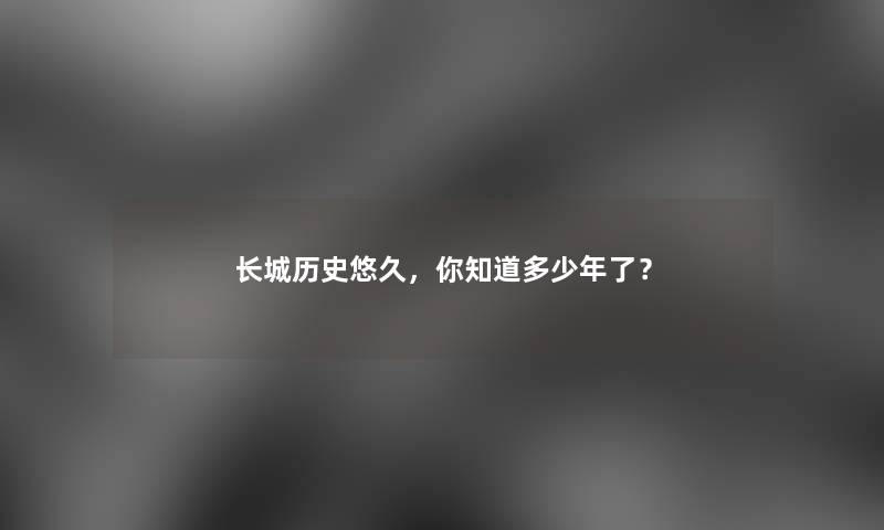 长城历史悠久,你知道多少年了? 长城历史悠久,你知道多少年了?