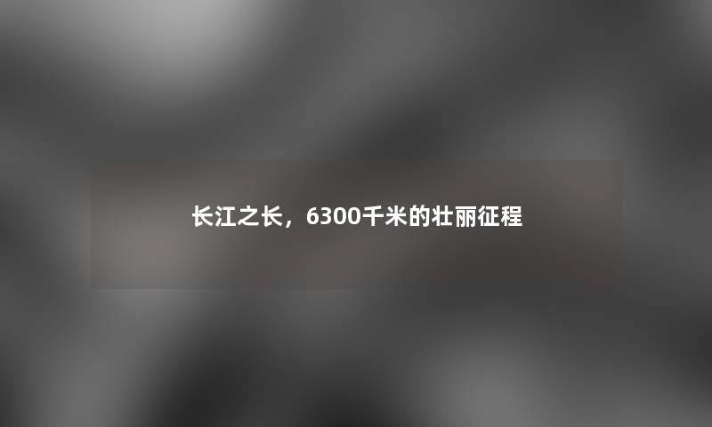 长江之长,6300千米的壮丽征程 长江之长,6300千米的壮丽征程